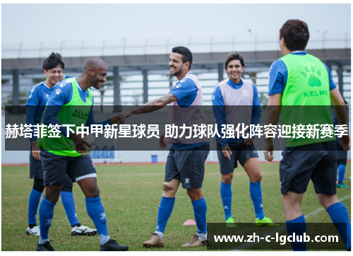 赫塔菲签下中甲新星球员 助力球队强化阵容迎接新赛季